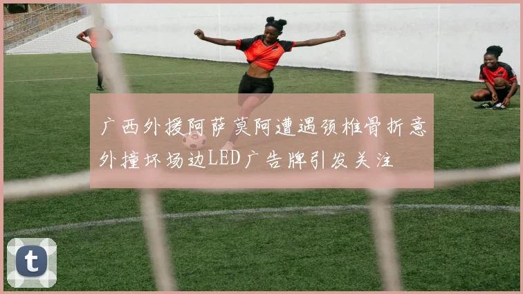 广西外援阿萨莫阿遭遇颈椎骨折意外撞坏场边LED广告牌引发关注