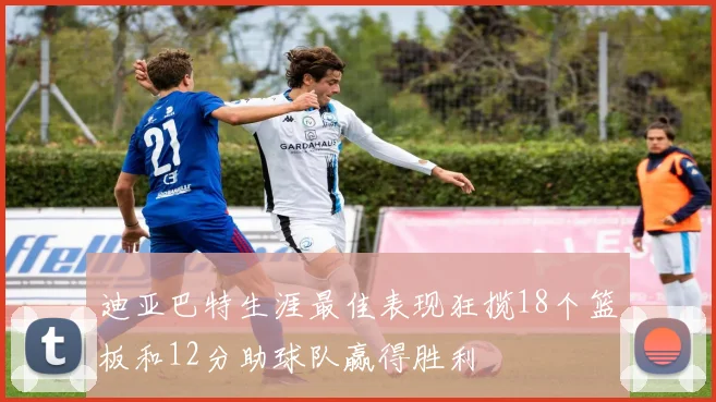 迪亚巴特生涯最佳表现狂揽18个篮板和12分助球队赢得胜利