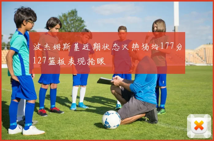 波杰姆斯基近期状态火热场均177分127篮板表现抢眼