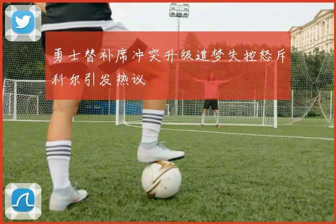 勇士替补席冲突升级追梦失控怒斥科尔引发热议