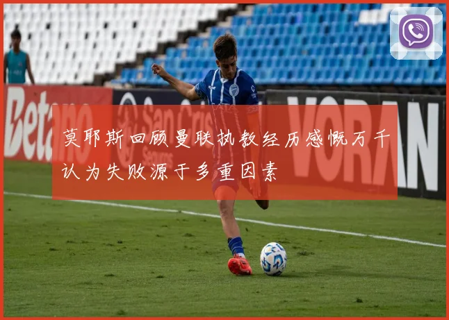 莫耶斯回顾曼联执教经历感慨万千认为失败源于多重因素