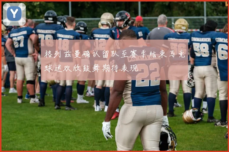 格列兹曼确认留队至赛季结束马竞球迷欢欣鼓舞期待表现