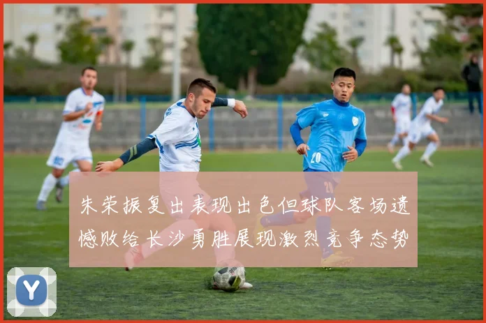 朱荣振复出表现出色但球队客场遗憾败给长沙勇胜展现激烈竞争态势