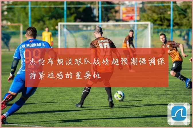 杰伦布朗谈球队战绩超预期强调保持紧迫感的重要性