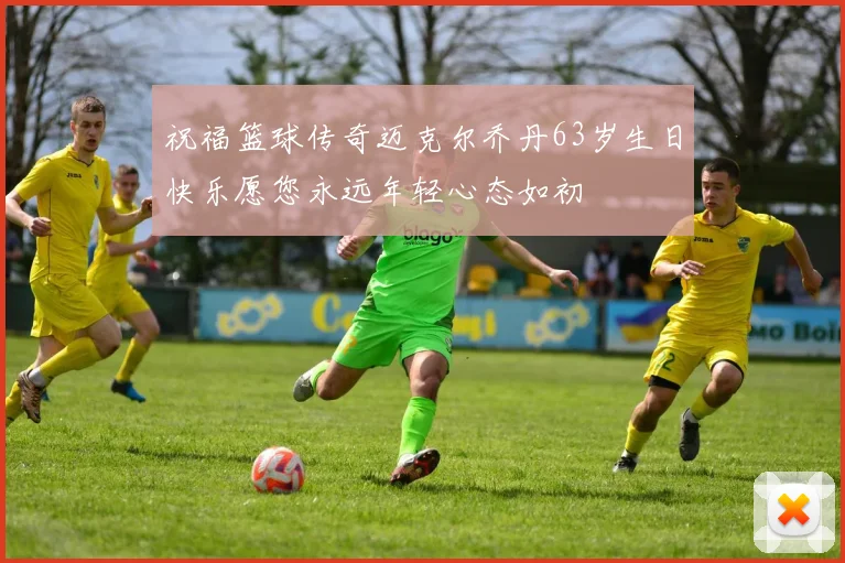 祝福篮球传奇迈克尔乔丹63岁生日快乐愿您永远年轻心态如初