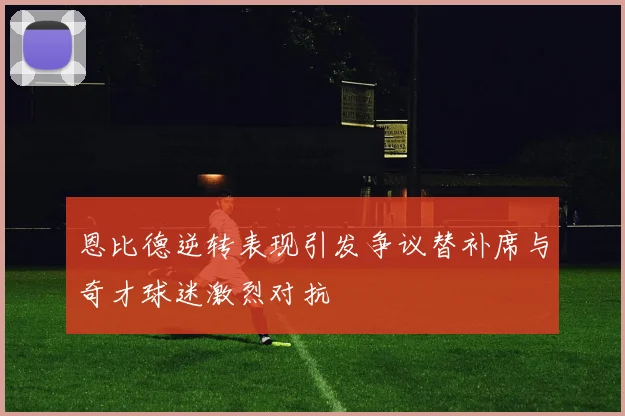 恩比德逆转表现引发争议替补席与奇才球迷激烈对抗
