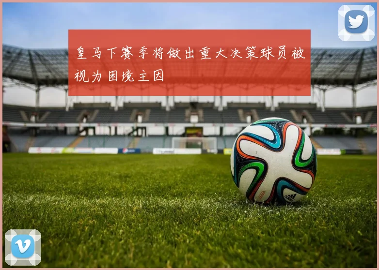 皇马下赛季将做出重大决策球员被视为困境主因