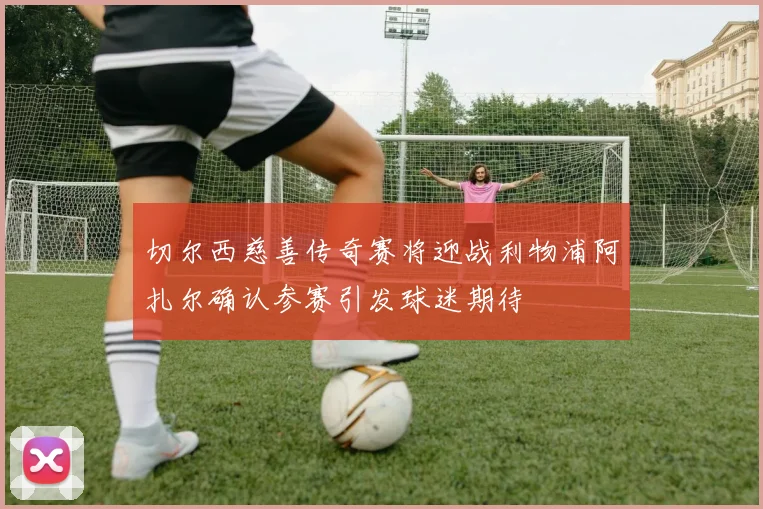 切尔西慈善传奇赛将迎战利物浦阿扎尔确认参赛引发球迷期待