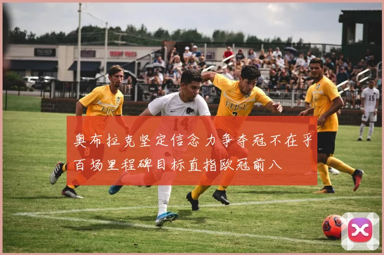 奥布拉克坚定信念力争夺冠不在乎百场里程碑目标直指欧冠前八