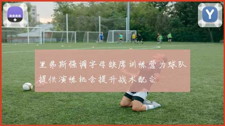 里弗斯强调字母缺席训练营为球队提供演练机会提升战术配合