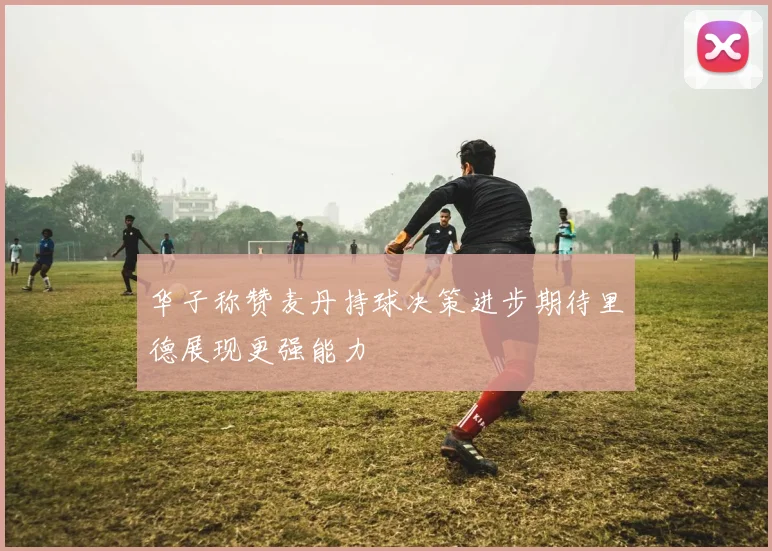华子称赞麦丹持球决策进步期待里德展现更强能力