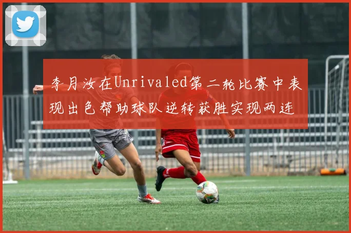 李月汝在Unrivaled第二轮比赛中表现出色帮助球队逆转获胜实现两连胜