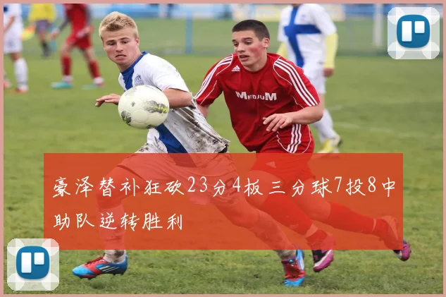 豪泽替补狂砍23分4板三分球7投8中助队逆转胜利