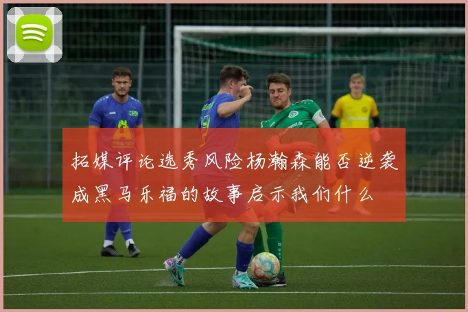 拓媒评论选秀风险杨瀚森能否逆袭成黑马乐福的故事启示我们什么