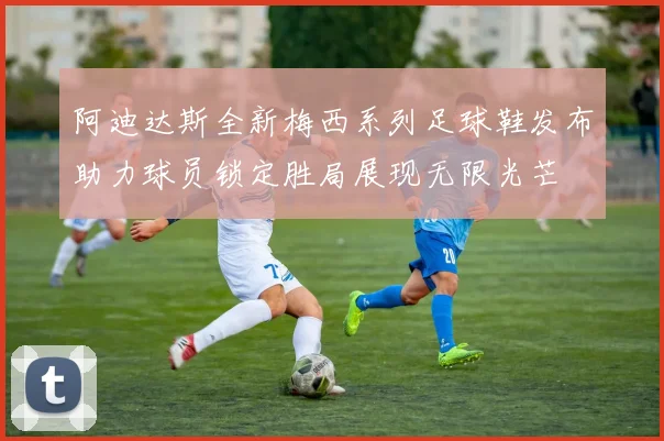 阿迪达斯全新梅西系列足球鞋发布助力球员锁定胜局展现无限光芒