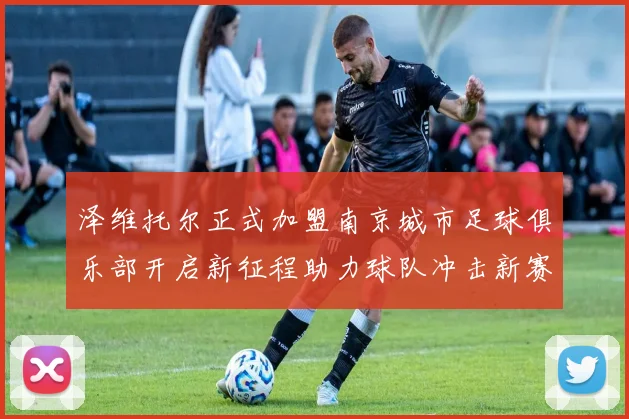 泽维托尔正式加盟南京城市足球俱乐部开启新征程助力球队冲击新赛季