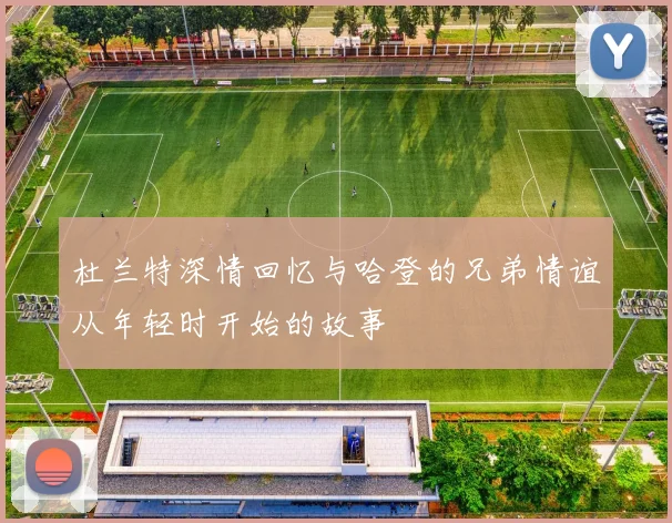 杜兰特深情回忆与哈登的兄弟情谊从年轻时开始的故事