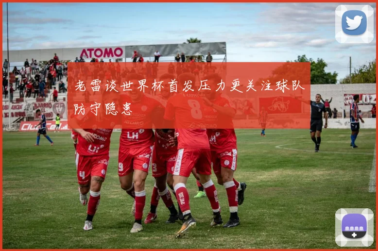 老雷谈世界杯首发压力更关注球队防守隐患