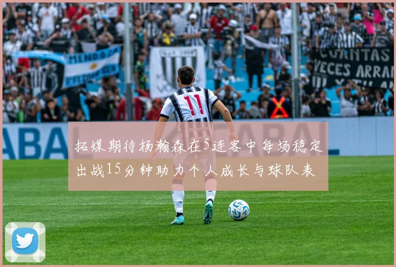 拓媒期待杨瀚森在5连客中每场稳定出战15分钟助力个人成长与球队表现
