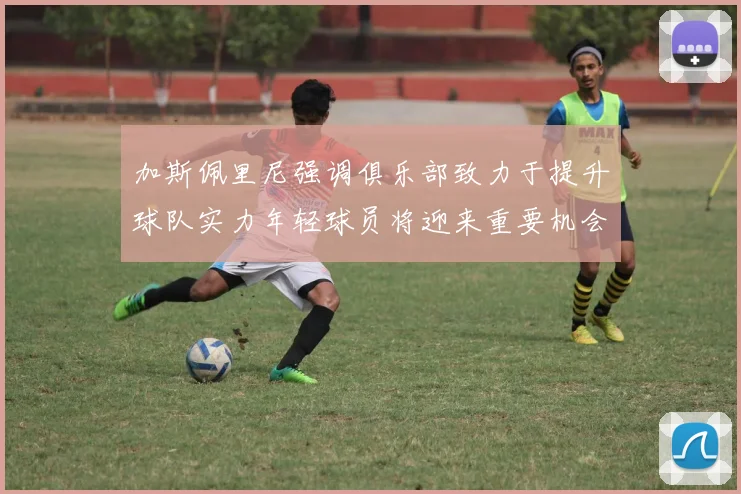 加斯佩里尼强调俱乐部致力于提升球队实力年轻球员将迎来重要机会