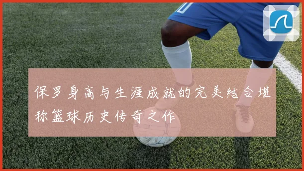 保罗身高与生涯成就的完美结合堪称篮球历史传奇之作