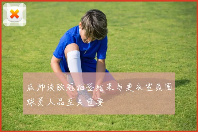 瓜帅谈欧冠抽签结果与更衣室氛围球员人品至关重要