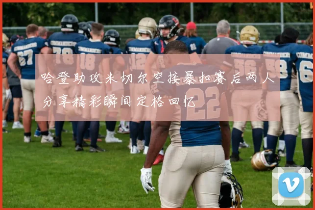 哈登助攻米切尔空接暴扣赛后两人分享精彩瞬间定格回忆