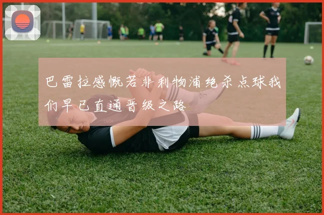 巴雷拉感慨若非利物浦绝杀点球我们早已直通晋级之路