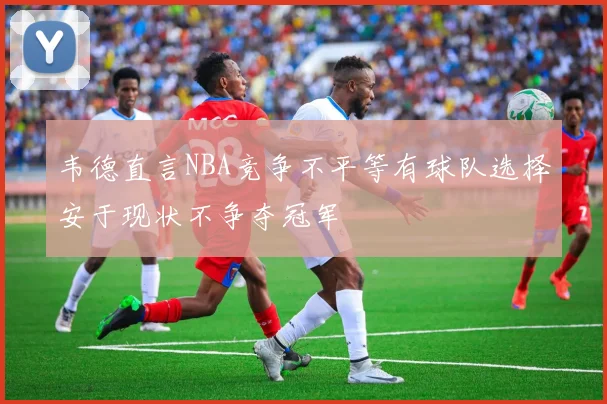 韦德直言NBA竞争不平等有球队选择安于现状不争夺冠军