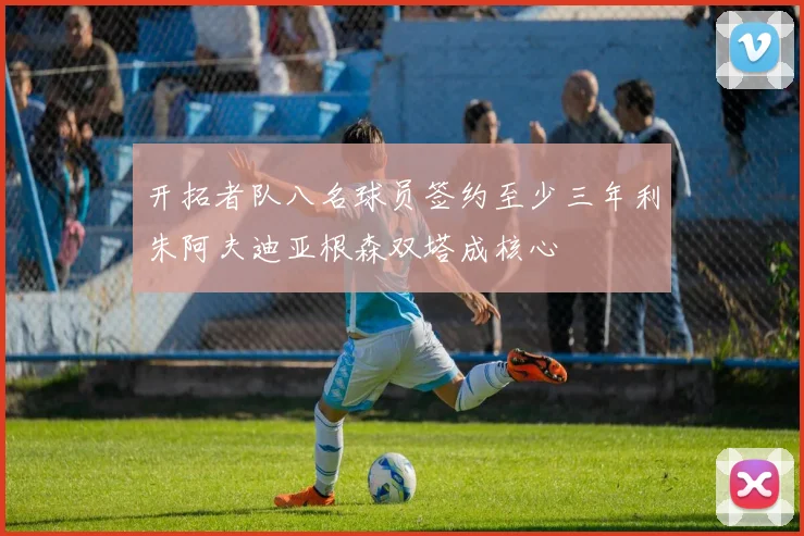 开拓者队八名球员签约至少三年利朱阿夫迪亚根森双塔成核心