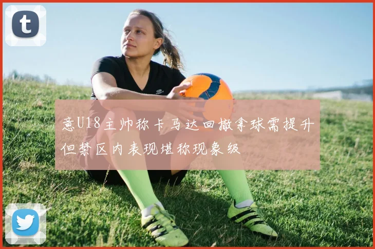 意U18主帅称卡马达回撤拿球需提升但禁区内表现堪称现象级
