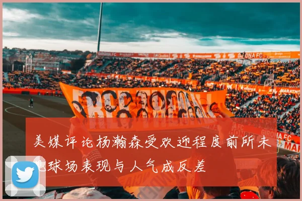 美媒评论杨瀚森受欢迎程度前所未见球场表现与人气成反差