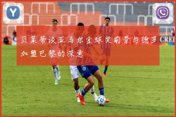 贝莱蒂谈亚马尔金球奖前景与德罗加盟巴黎的深意