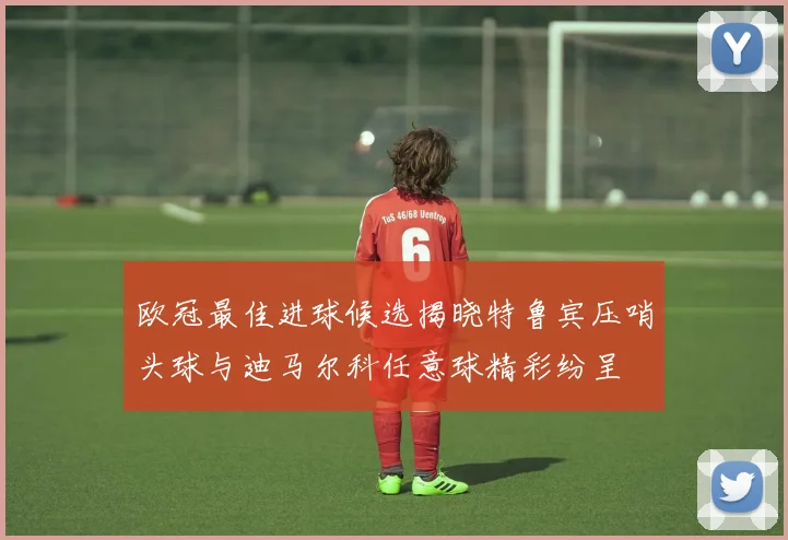 欧冠最佳进球候选揭晓特鲁宾压哨头球与迪马尔科任意球精彩纷呈