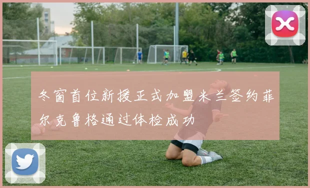 冬窗首位新援正式加盟米兰签约菲尔克鲁格通过体检成功