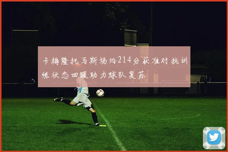 卡梅隆托马斯场均214分获准对抗训练状态回暖助力球队复苏