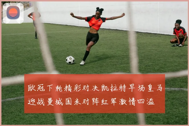 欧冠下轮精彩对决凯拉特早场皇马迎战曼城国米对阵红军激情四溢