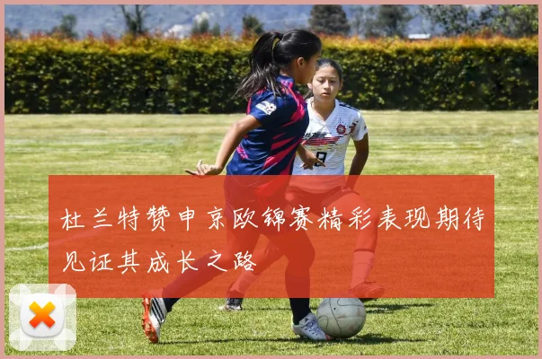 杜兰特赞申京欧锦赛精彩表现期待见证其成长之路