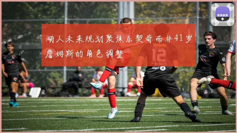 湖人未来规划聚焦东契奇而非41岁詹姆斯的角色调整