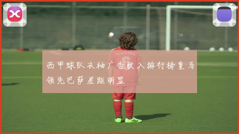 西甲球队衣袖广告收入排行榜皇马领先巴萨差距明显